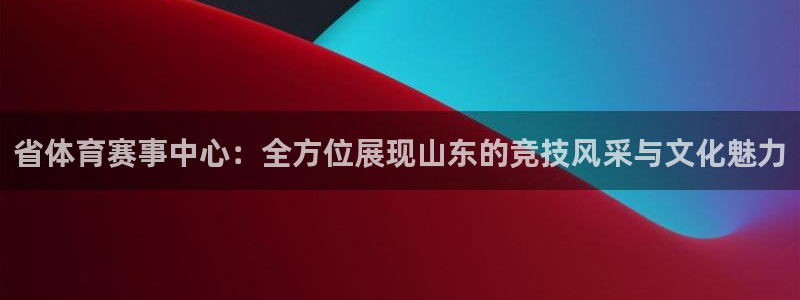 省体育赛事中心：全方位展现山东的竞技风采与文化魅力